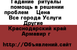 Гадание, ритуалы, помощь в решении проблем. › Цена ­ 1 000 - Все города Услуги » Другие   . Краснодарский край,Армавир г.